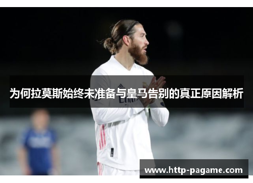 为何拉莫斯始终未准备与皇马告别的真正原因解析