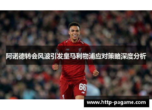 阿诺德转会风波引发皇马利物浦应对策略深度分析