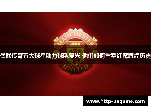 曼联传奇五大球星助力球队复兴 他们如何重塑红魔辉煌历史