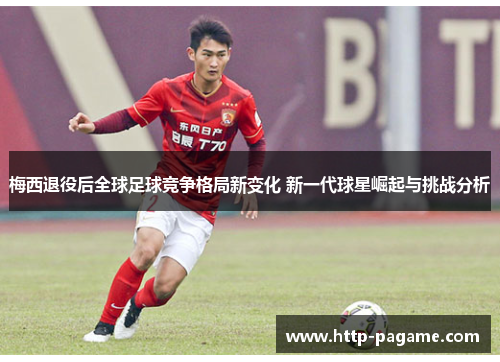 梅西退役后全球足球竞争格局新变化 新一代球星崛起与挑战分析