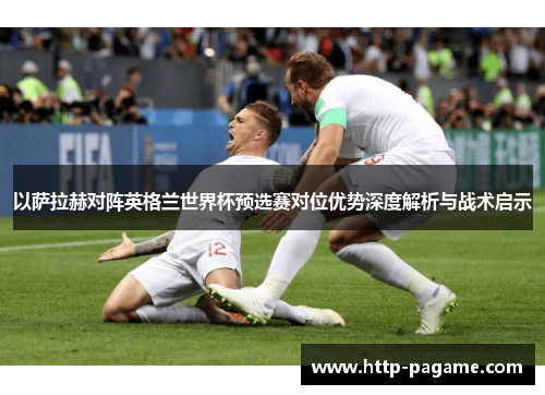 以萨拉赫对阵英格兰世界杯预选赛对位优势深度解析与战术启示 以萨拉赫对阵英格兰世界杯预选赛对位优势深度解析与战术启示