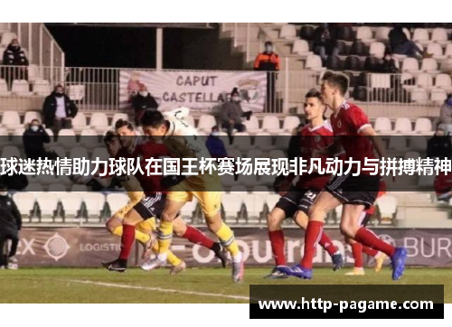 球迷热情助力球队在国王杯赛场展现非凡动力与拼搏精神