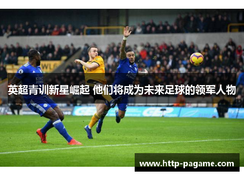 英超青训新星崛起 他们将成为未来足球的领军人物 英超青训新星崛起 他们将成为未来足球的领军人物
