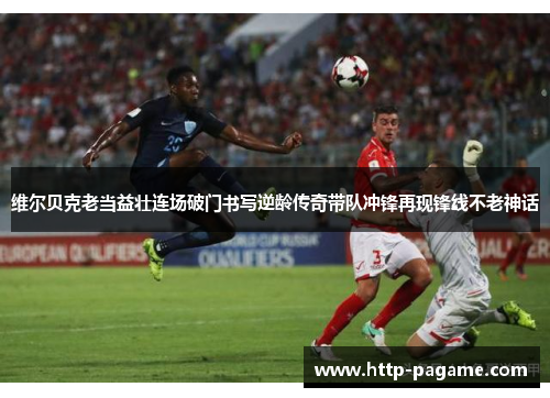 维尔贝克老当益壮连场破门书写逆龄传奇带队冲锋再现锋线不老神话 维尔贝克老当益壮连场破门书写逆龄传奇带队冲锋再现锋线不老神话